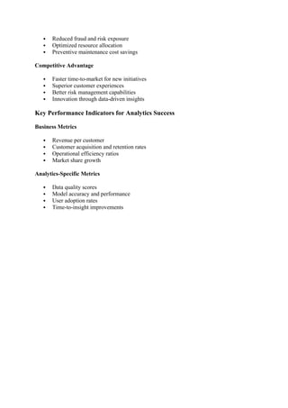  Reduced fraud and risk exposure
 Optimized resource allocation
 Preventive maintenance cost savings
Competitive Advantage
 Faster time-to-market for new initiatives
 Superior customer experiences
 Better risk management capabilities
 Innovation through data-driven insights
Key Performance Indicators for Analytics Success
Business Metrics
 Revenue per customer
 Customer acquisition and retention rates
 Operational efficiency ratios
 Market share growth
Analytics-Specific Metrics
 Data quality scores
 Model accuracy and performance
 User adoption rates
 Time-to-insight improvements
 