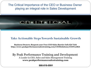 Take Actionable StepsTowards Sustainable Growth
The Critical Importance of the CEO or Business Owner
playing an integral role in Sales Development
By Peak Performance Training and Development
A Leader in CEO, Sales and Sales Management Training
www.peakperformancesalestraining.com
866-816-0991
Business Owners: Request your Free CEO Sales Barrier Info Kit Visit
http://www.peakperformancesalestraining.com/CEOSolutions/CEOToolKit
 