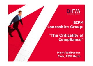 BIFM
Lancashire Group:
“The Criticality of
Compliance”
Mark Whittaker
Chair, BIFM North
 