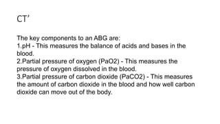 CT’
The key components to an ABG are:
1.pH - This measures the balance of acids and bases in the
blood.
2.Partial pressure of oxygen (PaO2) - This measures the
pressure of oxygen dissolved in the blood.
3.Partial pressure of carbon dioxide (PaCO2) - This measures
the amount of carbon dioxide in the blood and how well carbon
dioxide can move out of the body.
 