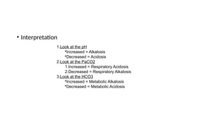 • Interpretation
1.Look at the pH
•Increased = Alkalosis
•Decreased = Acidosis
2.Look at the PaCO2
1.Increased = Respiratory Acidosis
2.Decreased = Respiratory Alkalosis
3.Look at the HCO3
•Increased = Metabolic Alkalosis
•Decreased = Metabolic Acidosis
 