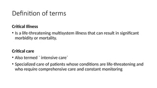 Definition of terms
Critical Illness
• Is a life-threatening multisystem illness that can result in significant
morbidity or mortality.
Critical care
• Also termed ` intensive care`
• Specialized care of patients whose conditions are life-threatening and
who require comprehensive care and constant monitoring
 