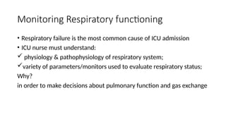 Monitoring Respiratory functioning
• Respiratory failure is the most common cause of ICU admission
• ICU nurse must understand:
 physiology & pathophysiology of respiratory system;
variety of parameters/monitors used to evaluate respiratory status;
Why?
in order to make decisions about pulmonary function and gas exchange
 