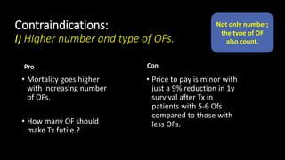 Contraindications:
I) Higher number and type of OFs.
Pro
• Mortality goes higher
with increasing number
of OFs.
• How many OF should
make Tx futile.?
Con
• Price to pay is minor with
just a 9% reduction in 1y
survival after Tx in
patients with 5-6 Ofs
compared to those with
less OFs.
Not only number;
the type of OF
also count.
 
