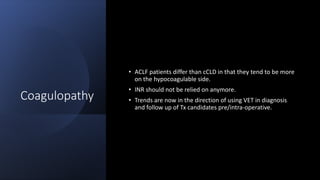 Coagulopathy
• ACLF patients differ than cCLD in that they tend to be more
on the hypocoagulable side.
• INR should not be relied on anymore.
• Trends are now in the direction of using VET in diagnosis
and follow up of Tx candidates pre/intra-operative.
 