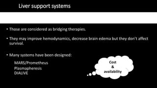 Liver support systems
• Those are considered as bridging therapies.
• They may improve hemodynamics, decrease brain edema but they don’t affect
survival.
• Many systems have been designed:
MARS/Prometheus
Plasmapheresis
DIALIVE
Cost
&
availability
 