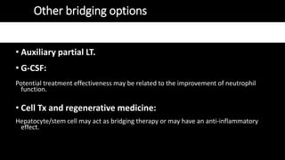 Other bridging options
• Auxiliary partial LT.
• G-CSF:
Potential treatment effectiveness may be related to the improvement of neutrophil
function.
• Cell Tx and regenerative medicine:
Hepatocyte/stem cell may act as bridging therapy or may have an anti-inflammatory
effect.
 