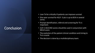 Conclusion
• Liver Tx for critically ill patients can improve survival.
• One year survival for ACLF -3 pts is up to 81% in several
series.
• Prompt identification, referral and screening for Tx is
important.
• CLIF-C ACLF/AD scores should be used in conjunction with
MELD score.
• The evolution of the patient clinical condition and timing to
Tx is crucial.
• The decision is done by a multidisciplinary team.
 