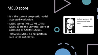 MELD score
• It is the current prognostic model
accepted worldwide.
• MELD scores (MELD, MELD-Na,
MELD 3) are the universal score of
assessing Tx futility/survival.
• However, MELD do not perform
well in the critically ill.
 