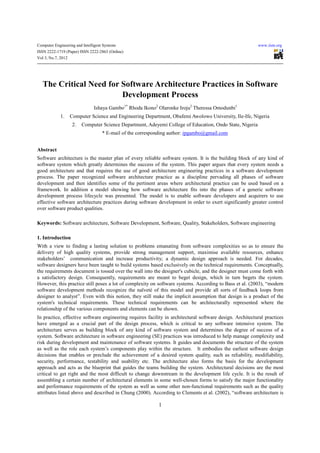 Computer Engineering and Intelligent Systems                                                              www.iiste.org
ISSN 2222-1719 (Paper) ISSN 2222-2863 (Online)
Vol 3, No.7, 2012




   The Critical Need for Software Architecture Practices in Software
                         Development Process
                               Ishaya Gambo1* Rhoda Ikono2 Olaronke Iroju2 Theressa Omodunbi1
             1.   Computer Science and Engineering Department, Obafemi Awolowo University, Ile-Ife, Nigeria
                   2.   Computer Science Department, Adeyemi College of Education, Ondo State, Nigeria
                                    * E-mail of the corresponding author: ipgambo@gmail.com


Abstract
Software architecture is the master plan of every reliable software system. It is the building block of any kind of
software system which greatly determines the success of the system. This paper argues that every system needs a
good architecture and that requires the use of good architecture engineering practices in a software development
process. The paper recognized software architecture practice as a discipline pervading all phases of software
development and then identifies some of the pertinent areas where architectural practice can be used based on a
framework. In addition a model showing how software architecture fits into the phases of a generic software
development process lifecycle was presented. The model is to enable software developers and acquirers to use
effective software architecture practices during software development in order to exert significantly greater control
over software product qualities.

Keywords: Software architecture, Software Development, Software, Quality, Stakeholders, Software engineering

1. Introduction
With a view to finding a lasting solution to problems emanating from software complexities so as to ensure the
delivery of high quality systems, provide strong management support, maximise available resources, enhance
stakeholders’ communication and increase productivity; a dynamic design approach is needed. For decades,
software designers have been taught to build systems based exclusively on the technical requirements. Conceptually,
the requirements document is tossed over the wall into the designer's cubicle, and the designer must come forth with
a satisfactory design. Consequently, requirements are meant to beget design, which in turn begets the system.
However, this practice still poses a lot of complexity on software systems. According to Bass et al. (2003), “modern
software development methods recognize the naïveté of this model and provide all sorts of feedback loops from
designer to analyst”. Even with this notion, they still make the implicit assumption that design is a product of the
system's technical requirements. These technical requirements can be architecturally represented where the
relationship of the various components and elements can be shown.
In practice, effective software engineering requires facility in architectural software design. Architectural practices
have emerged as a crucial part of the design process, which is critical to any software intensive system. The
architecture serves as building block of any kind of software system and determines the degree of success of a
system. Software architecture in software engineering (SE) practices was introduced to help manage complexity and
risk during development and maintenance of software systems. It guides and documents the structure of the system
as well as the role each system’s components play within the structure. It embodies the earliest software design
decisions that enables or preclude the achievement of a desired system quality, such as reliability, modifiability,
security, performance, testability and usability etc. The architecture also forms the basis for the development
approach and acts as the blueprint that guides the teams building the system. Architectural decisions are the most
critical to get right and the most difficult to change downstream in the development life cycle. It is the result of
assembling a certain number of architectural elements in some well-chosen forms to satisfy the major functionality
and performance requirements of the system as well as some other non-functional requirements such as the quality
attributes listed above and described in Chung (2000). According to Clements et al. (2002), “software architecture is

                                                            1
 