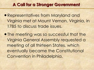 A Call for a Stronger Government Representatives from Maryland and Virginia met at Mount Vernon, Virginia, in 1785 to discuss trade issues. The meeting was so successful that the Virginia General Assembly requested a meeting of all thirteen States, which eventually became the Constitutional Convention in Philadelphia. 