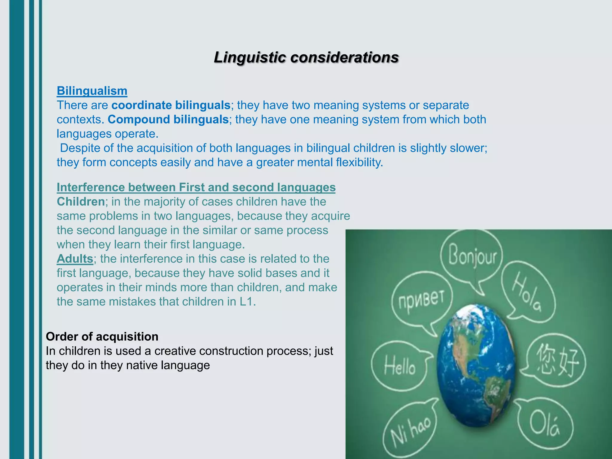 Linguistic considerations
Bilingualism
There are coordinate bilinguals; they have two meaning systems or separate
contexts. Compound bilinguals; they have one meaning system from which both
languages operate.
Despite of the acquisition of both languages in bilingual children is slightly slower;
they form concepts easily and have a greater mental flexibility.
Interference between First and second languages
Children; in the majority of cases children have the
same problems in two languages, because they acquire
the second language in the similar or same process
when they learn their first language.
Adults; the interference in this case is related to the
first language, because they have solid bases and it
operates in their minds more than children, and make
the same mistakes that children in L1.
Order of acquisition
In children is used a creative construction process; just
they do in they native language
 
