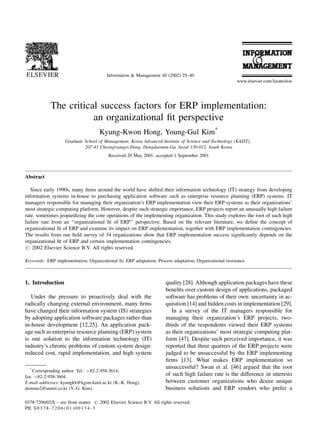 Information & Management 40 (2002) 25±40




            The critical success factors for ERP implementation:
                       an organizational ®t perspective
                                     Kyung-Kwon Hong, Young-Gul Kim*
                    Graduate School of Management, Korea Advanced Institute of Science and Technology (KAIST),
                             207-43 Cheongryangri-Dong, Dongdaemun-Gu, Seoul 130-012, South Korea
                                         Received 20 May 2001; accepted 1 September 2001



Abstract

   Since early 1990s, many ®rms around the world have shifted their information technology (IT) strategy from developing
information systems in-house to purchasing application software such as enterprise resource planning (ERP) systems. IT
managers responsible for managing their organization's ERP implementation view their ERP systems as their organizations'
most strategic computing platform. However, despite such strategic importance, ERP projects report an unusually high failure
rate, sometimes jeopardizing the core operations of the implementing organization. This study explores the root of such high
failure rate from an ``organizational ®t of ERP'' perspective. Based on the relevant literature, we de®ne the concept of
organizational ®t of ERP and examine its impact on ERP implementation, together with ERP implementation contingencies.
The results from our ®eld survey of 34 organizations show that ERP implementation success signi®cantly depends on the
organizational ®t of ERP and certain implementation contingencies.
# 2002 Elsevier Science B.V. All rights reserved.

Keywords: ERP implementation; Organizational ®t; ERP adaptation; Process adaptation; Organizational resistance



1. Introduction                                                       quality [28]. Although application packages have these
                                                                      bene®ts over custom design of applications, packaged
   Under the pressure to proactively deal with the                    software has problems of their own: uncertainty in ac-
radically changing external environment, many ®rms                    quisition [14] and hidden costs in implementation [29].
have changed their information system (IS) strategies                    In a survey of the IT managers responsible for
by adopting application software packages rather than                 managing their organization's ERP projects, two-
in-house development [12,25]. An application pack-                    thirds of the respondents viewed their ERP systems
age such as enterprise resource planning (ERP) system                 as their organizations' most strategic computing plat-
is one solution to the information technology (IT)                    form [47]. Despite such perceived importance, it was
industry's chronic problems of custom system design:                  reported that three quarters of the ERP projects were
reduced cost, rapid implementation, and high system                   judged to be unsuccessful by the ERP implementing
                                                                      ®rms [13]. What makes ERP implementation so
  *                                                                   unsuccessful? Swan et al. [46] argued that the root
    Corresponding author. Tel.: ‡82-2-958-3614;
fax: ‡82-2-958-3604.
                                                                      of such high failure rate is the difference in interests
E-mail addresses: kyungkh@kgsm.kaist.ac.kr (K.-K. Hong),              between customer organizations who desire unique
domino2@unitel.co.kr (Y.-G. Kim).                                     business solutions and ERP vendors who prefer a

0378-7206/02/$ ± see front matter # 2002 Elsevier Science B.V. All rights reserved.
PII: S 0 3 7 8 - 7 2 0 6 ( 0 1 ) 0 0 1 3 4 - 3
 