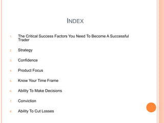 INDEX
1. The Critical Success Factors You Need To Become A Successful
Trader
2. Strategy
3. Confidence
4. Product Focus
5....