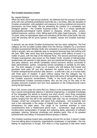 The Croatian business-mutant

By: Jagoda Radojcic
When we were naive high-school students, we believed that the process of evolution
ends with man (amoebas-amphibians-mammals etc.), but today, after two decades of
Croatian privatization, wild capitalsim and exposure to various political and economic
perversions, we know better. We are witnessing the creation of a completely new
biological species – the Croatian business-mutant. This is a unique genetically-
sociologically-culturological hybrid resilient to diseases, shocks, stress, povery,
political pressures, poisons, crisis, falling apart of the state, legal insecurity... In about
10 years, when an apocalypse wipes out everything off the face of the Earth, the only
ones left standing will be some species of reptiles, insects and Croatian business-
mutants.

In general, we can divide Croatian businessmen into four basic categories. The first
category are the so-called cyclists (taken from the famous metaphor by a prominent
Croatian businessman Miroslav Kulte who compared a succesful business running to
riding a bicycle), who are relatively easy to recognize because they had nothing until
the year 1990, after which they built business empires worth billions of euros in a
matter of years, with the help of the National Party. The second prominent group of
Croatian businessmen, also known as The Golden Youth, consists of half-educated,
spoiled brats with parents in high places, who are intertwined through a web of family
and party relations, and almost completely control economic sectors connected to
state administration, parties, companies owned completely or partially by the state,
etc. The third category is made out of suckers who still believe that honest and
persistant work pays off, and who represent the system error in the course of
Croatian entrepreneurial evolution (like atavism – a child with a tail, or a human baby
with three pairs of nipples). It goes without saying that this category has no
evolutionary chance of survival, unless they blend with some of the legitimate parts of
the Croatian economic nomenclature. Finally, in the fourth group we have the
aforementioned Croatian business-mutants, who are the icing on the cake of the
Croatian economic evolution and who have appeared on the entrepreneurial scene
during the last decade.

Boris (34), known under the name Rat (cro: Stakor) in the entrepreneurial scene, who
has a secret post-graduate diploma in electrical engineering, a complete knowledge
of four languages (he admits to knowing one when drunk), owns three companies
and one trade, went bankrupt two times successfully, is a member of five political
parties ranging from the left to the extremely right side, has six unrealized criminal
charges, ruined two companies with about forty employees, and sucessfuly took
over a few real-estate in the center of Zagreb from the retired. He has been an
entrepreneur for eight years. The range of his business activities is more
comprehensive than a middle-sized phone book – construction, legal consulting,
transboundary transportation of people and collecting debts, placement of software
packages, catering, Ukrainian prostitutes and airplane parts. One of his greatest
achievements was selling 10 thousand Dinamo jerseys in Serbia.

The Croatian business-mutant sees everything around him as food. It doesn't matter
if we are talking about companies, organisations, employees, or real estate – the only
feeling he experiences is hunger. And what is a frog supposed to feel when faced
 