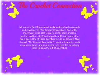 My name is April Diane mind, body, and soul wellness guide 
and developer of ‘The Crochet Connection.’ One of the 
many ways I was able to create mind, body, and soul 
wellness within is by focusing on the gifts and talents I’ve 
been given. One of those talents is the Art of Crochet. Now 
through ‘The Crochet Connection’ I want to help others add 
more mind, body, and soul wellness to their life by helping 
them to learn the art of crocheting. 
 