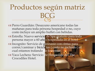 Productos según matriz
         BCG
           
 Perro Guardián: Desayuno americano todas las
  mañanas para toda persona hospedad o no, cuyo
  costo incluye un amplio buffet con bebidas.
 Estrella: Nuevo servicio de Spa gratuito para toda
  persona mayor a 60 años hospedada en el hotel.
 Incognito: Servicio de gimnasio con cintas para
  correr/caminar y bicicletas ( costo no incluido ) el
  cual estamos tratando de fomentar.
 Vaca Lechera: Servicio de Hospedaje del The
  Crocodiles Hotel.
 
