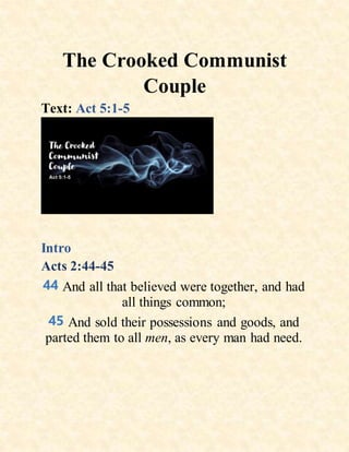 The Crooked Communist
Couple
Text: Act 5:1-5
Intro
Acts 2:44-45
44 And all that believed were together, and had
all things common;
45 And sold their possessions and goods, and
parted them to all men, as every man had need.
 
