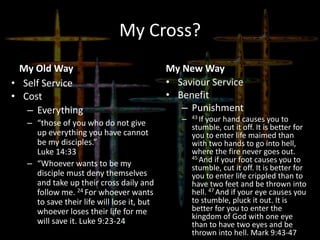 My Cross?
My Old Way
• Self Service
• Cost
– Everything
– “those of you who do not give
up everything you have cannot
be my disciples.”
Luke 14:33
– “Whoever wants to be my
disciple must deny themselves
and take up their cross daily and
follow me. 24 For whoever wants
to save their life will lose it, but
whoever loses their life for me
will save it. Luke 9:23-24
My New Way
• Saviour Service
• Benefit
– Punishment
– 43 If your hand causes you to
stumble, cut it off. It is better for
you to enter life maimed than
with two hands to go into hell,
where the fire never goes out.
45 And if your foot causes you to
stumble, cut it off. It is better for
you to enter life crippled than to
have two feet and be thrown into
hell. 47 And if your eye causes you
to stumble, pluck it out. It is
better for you to enter the
kingdom of God with one eye
than to have two eyes and be
thrown into hell. Mark 9:43-47
 