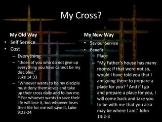 My Cross?
My Old Way
• Self Service
• Cost
– Everything
– “those of you who do not give up
everything you have cannot be my
disciples.”
Luke 14:33
– “Whoever wants to be my disciple
must deny themselves and take
up their cross daily and follow me.
24 For whoever wants to save their
life will lose it, but whoever loses
their life for me will save it. Luke
9:23-24
My New Way
• Saviour Service
• Benefit
– Place
– “My Father’s house has many
rooms; if that were not so,
would I have told you that I
am going there to prepare a
place for you? 3 And if I go
and prepare a place for you, I
will come back and take you
to be with me that you also
may be where I am.” John
14:2-3
 