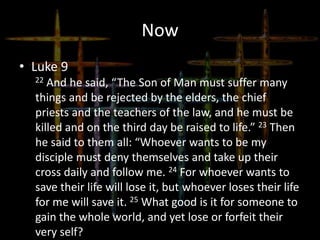 Now
• Luke 9
22 And he said, “The Son of Man must suffer many
things and be rejected by the elders, the chief
priests and the teachers of the law, and he must be
killed and on the third day be raised to life.” 23 Then
he said to them all: “Whoever wants to be my
disciple must deny themselves and take up their
cross daily and follow me. 24 For whoever wants to
save their life will lose it, but whoever loses their life
for me will save it. 25 What good is it for someone to
gain the whole world, and yet lose or forfeit their
very self?
 