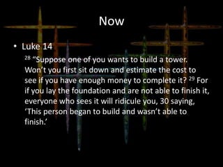 Now
• Luke 14
28 “Suppose one of you wants to build a tower.
Won’t you first sit down and estimate the cost to
see if you have enough money to complete it? 29 For
if you lay the foundation and are not able to finish it,
everyone who sees it will ridicule you, 30 saying,
‘This person began to build and wasn’t able to
finish.’
 