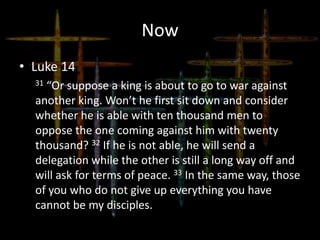 Now
• Luke 14
31 “Or suppose a king is about to go to war against
another king. Won’t he first sit down and consider
whether he is able with ten thousand men to
oppose the one coming against him with twenty
thousand? 32 If he is not able, he will send a
delegation while the other is still a long way off and
will ask for terms of peace. 33 In the same way, those
of you who do not give up everything you have
cannot be my disciples.
 