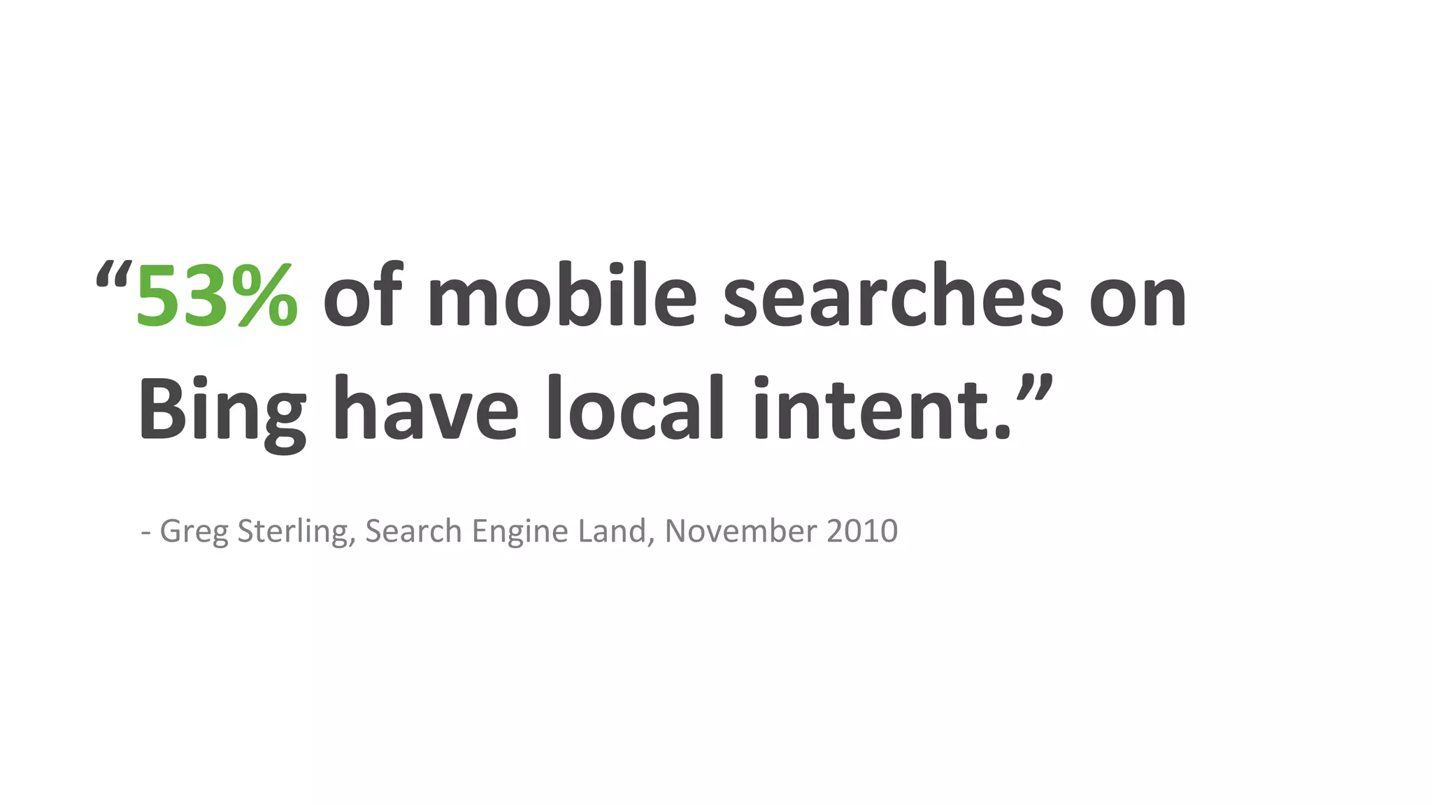 “53%	
  of	
  mobile	
  searches	
  on	
  
	
  	
  Bing	
  have	
  local	
  intent.”	
  
	
  	
  	
  	
  	
  
	
  	
  	
  	
  	
  	
  -­‐	
  Greg	
  Sterling,	
  Search	
  Engine	
  Land,	
  November	
  2010	
  
 
