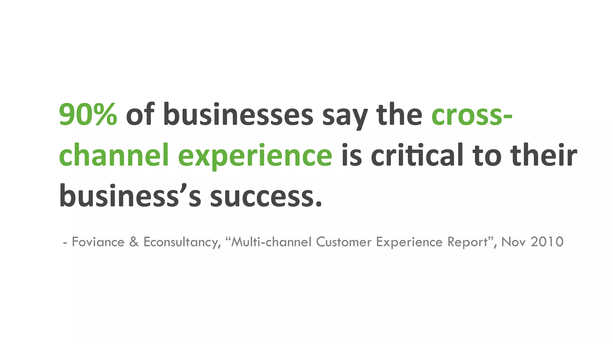90%	
  of	
  businesses	
  say	
  the	
  cross-­‐
channel	
  experience	
  is	
  criMcal	
  to	
  their	
  
business’s	
  success.	
  
- Foviance & Econsultancy, “Multi-channel Customer Experience Report”, Nov 2010	
  
 