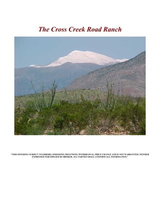 The Cross Creek Road Ranch




“THIS OFFERING SUBJECT TO ERRORS, OMISSIONS, DELETIONS, WITHDRAWAL, PRICE CHANGE AND IS NOT WARRANTED, NEITHER
                 EXPRESSED NOR IMPLIED BY BROKER. ALL PARTIES SHALL CONFIRM ALL INFORMATION.”
 