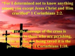 The Cross of Christ “ For I determined not to know anything among you except Jesus Christ and Him crucified” 1 Corinthians 2:2. “ For the message of the cross is foolishness to those who are perishing, but to us who are being saved it is the power of God” 1 Corinthians 1:18. 