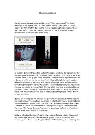 The Crow Adaptation
My next adaptation evaluation, will be James O'Barr graphic novel 'The Crow'
compared to it's feature film 'The Crow' by Alex Proyas. I chose this, as I really
enjoyed the film. The filmdoes well to stick to a good adaptation of James O'Barr
The Crow. James O'Barr The Crow was released in 1994, the feature film was
released later in the same year (May 1994).
To compare between the content within the graphic novel and it’s feature film. They
are not many differences, only a few altercations. To name a few: Sarah in the movie
is named Sherri in the graphic novel. Moreover, Instead of being a girl Eric meets on
a doorstep, within the movie, she knew both Eric and Shelly before their deaths
personally and she’s of a younger age. Another difference is that within the comic
book, the comic doesn’t include the fact that Eric would essentially lose his powers if
the crow were to be destroyed. With this, I watched the movie before I read bits of
the comic. To me, I am not too fussed with the altercations as I really enjoyed the
movie and I wouldn’t have been able to find out about the graphic novel if it wasn’t
through the movie.
Moving on, to compare the film and the graphic novel success, both the film and
the graphic novel receives huge praise and good critics/reviews. Goodreads has
rated James O'Barr graphic novel 'The Crow' a 4/5 and IMDB has rated Alex Proyas
‘The Crow’ a 7.6/10, also the movie has a strong 82% rating on Rotten Tomatoes.
Moreover, Alex Proyas ‘The Crow’ managed to get a huge profit of $50.7 million in
the box office with a budget of $23 million.
Lastly, to talk about the movie/graphic novel legal and ethical issues, they weren’t
any serious legal issues to do with the Crow graphic novel or it’s feature film.
However, due to Brandon Lee Tragic death on set of the movie, when releasing the
 