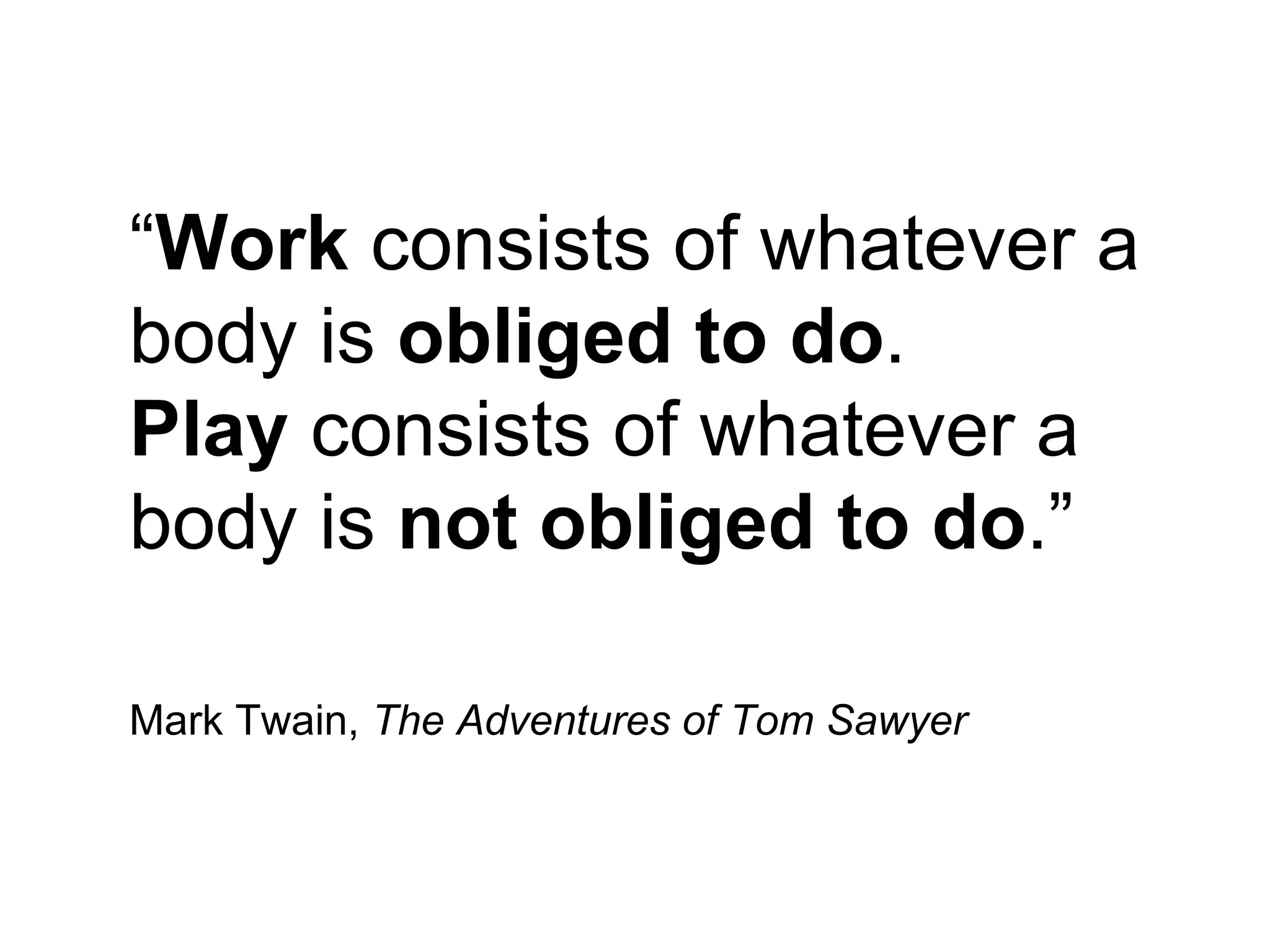 “Work consists of whatever a
body is obliged to do.
Play consists of whatever a
body is not obliged to do.”

Mark Twain, The Adventures of Tom Sawyer
 