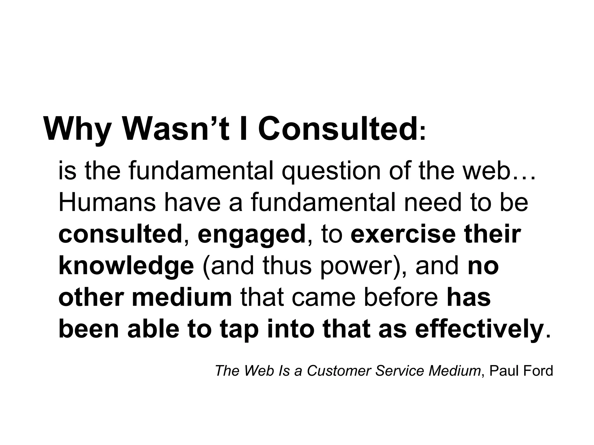 Why Wasn’t I Consulted:
is the fundamental question of the web…
Humans have a fundamental need to be
consulted, engaged, to exercise their
knowledge (and thus power), and no
other medium that came before has
been able to tap into that as effectively.
             The Web Is a Customer Service Medium, Paul Ford
 