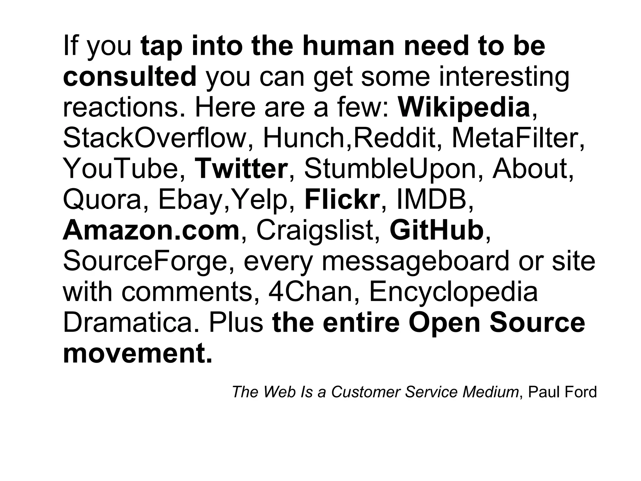 If you tap into the human need to be
consulted you can get some interesting
reactions. Here are a few: Wikipedia,
StackOverflow, Hunch,Reddit, MetaFilter,
YouTube, Twitter, StumbleUpon, About,
Quora, Ebay,Yelp, Flickr, IMDB,
Amazon.com, Craigslist, GitHub,
SourceForge, every messageboard or site
with comments, 4Chan, Encyclopedia
Dramatica. Plus the entire Open Source
movement.
            The Web Is a Customer Service Medium, Paul Ford
 