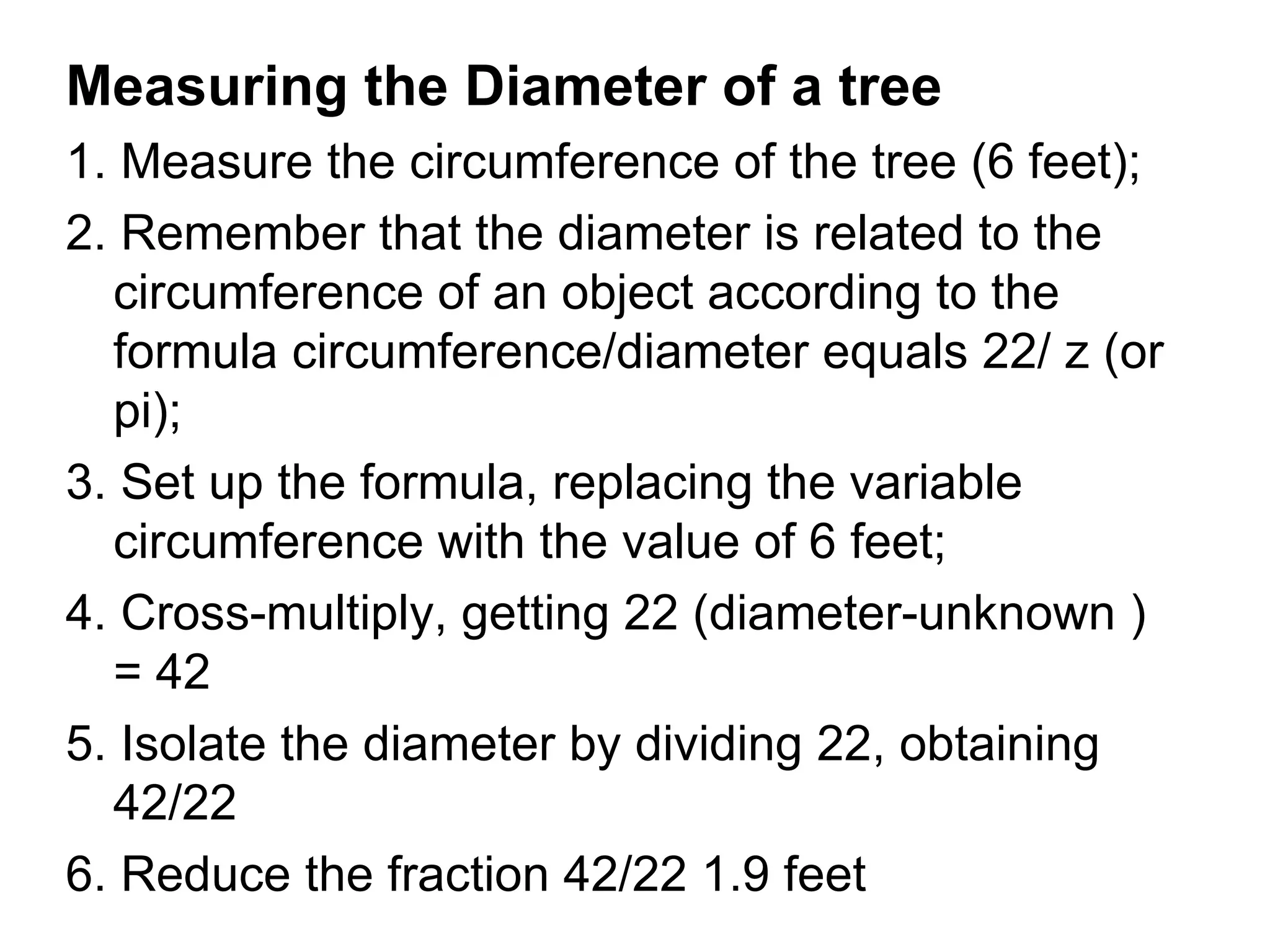 Measuring the Diameter of a tree
1. Measure the circumference of the tree (6 feet);
2. Remember that the diameter is related to the
  circumference of an object according to the
  formula circumference/diameter equals 22/ z (or
  pi);
3. Set up the formula, replacing the variable
  circumference with the value of 6 feet;
4. Cross-multiply, getting 22 (diameter-unknown )
  = 42
5. Isolate the diameter by dividing 22, obtaining
  42/22
6. Reduce the fraction 42/22 1.9 feet
 