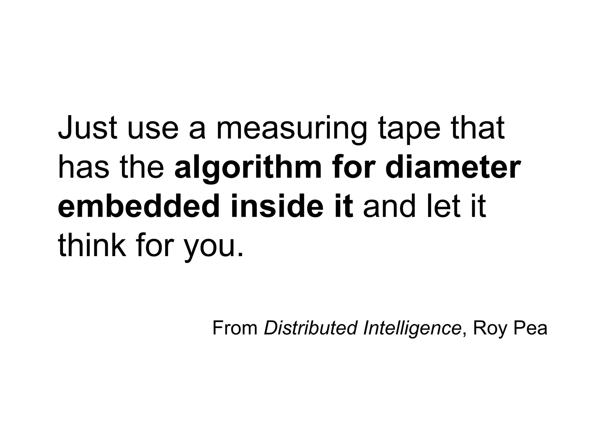 Just use a measuring tape that
has the algorithm for diameter
embedded inside it and let it
think for you.

          From Distributed Intelligence, Roy Pea
 