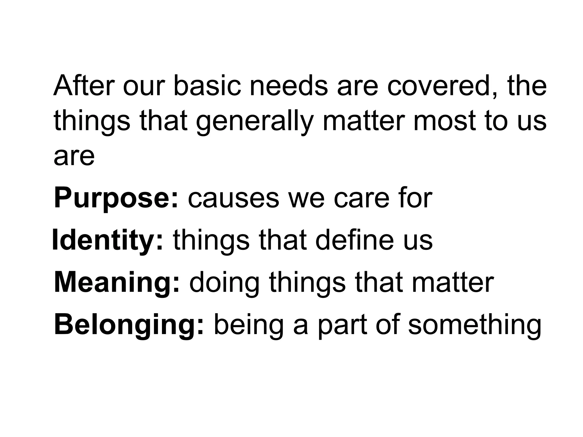 After our basic needs are covered, the
things that generally matter most to us
are
Purpose: causes we care for
Identity: things that define us
Meaning: doing things that matter
Belonging: being a part of something
 