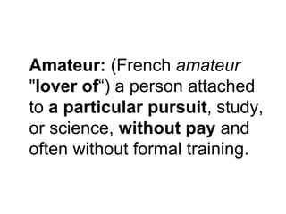 Amateur: (French amateur
"lover of“) a person attached
to a particular pursuit, study,
or science, without pay and
often w...