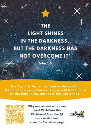 'THE
LIGHT SHINES
IN THE DARKNESS,
BUT THE DARKNESS HAS
NOT OVERCOME IT'
The 'light' is Jesus, the light of the world.
We hope and pray that our city would find him to
be the light in the darkness this Christmas.
John 1:5
Why not connect with some
local Christians this
Christmas! Scan the QR
code to visit our
church's Christmas page
 