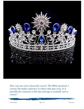 How can one earn a heavenly crown? The Bible mentions 5
crowns but makes reference to others that may exist. Is it
possible for someone in this day and age to actually earn a
crown?
Dr. Tony Mariot Page ! of !1 4 The Crowns
 