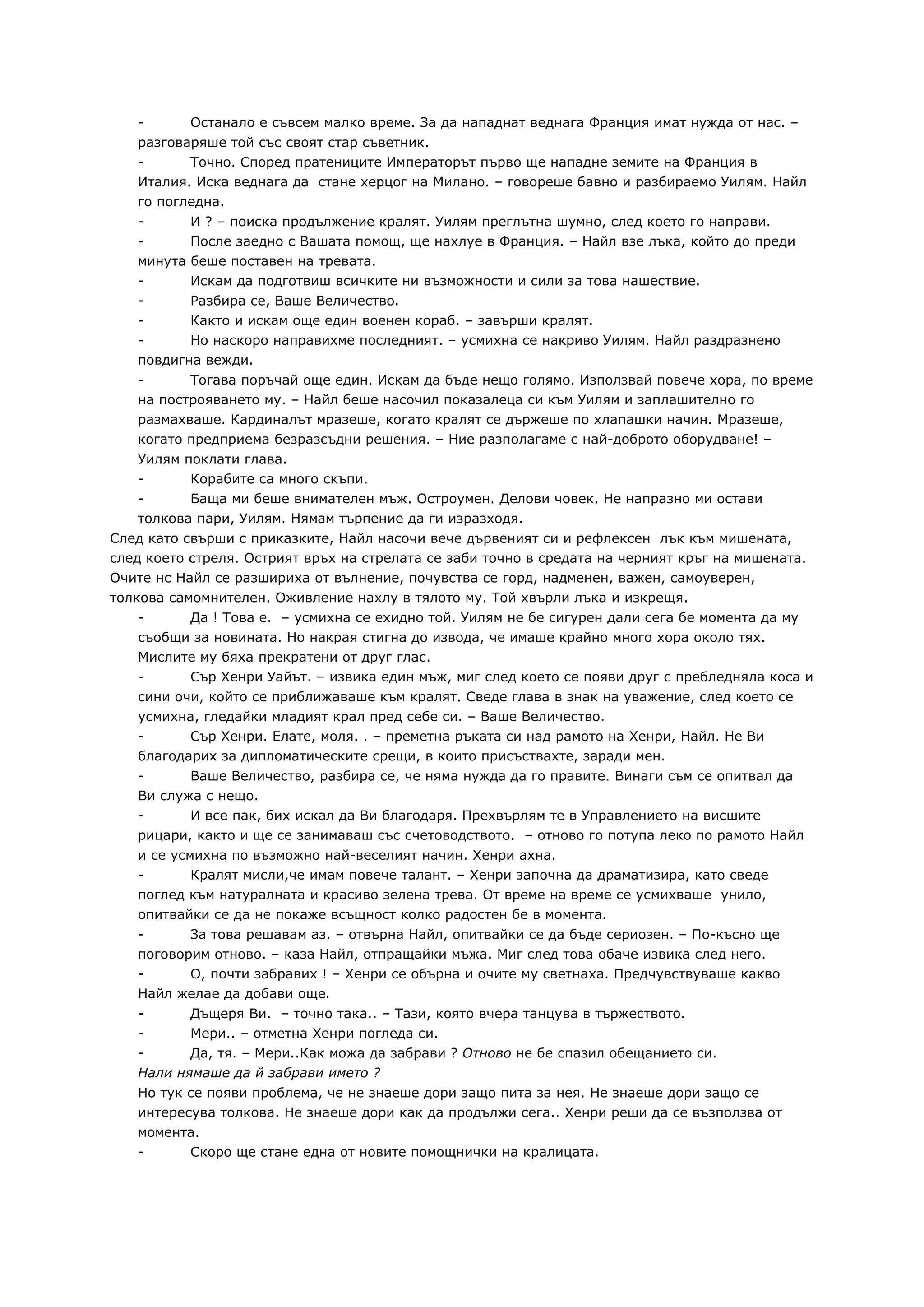 -        Останало е съвсем малко време. За да нападнат веднага Франция имат нужда от нас. –
   разговаряше той със своят стар съветник.
   -      Точно. Според пратениците Императорът първо ще нападне земите на Франция в
   Италия. Иска веднага да стане херцог на Милано. – говореше бавно и разбираемо Уилям. Найл
   го погледна.
   -        И ? – поиска продължение кралят. Уилям преглътна шумно, след което го направи.
   -        После заедно с Вашата помощ, ще нахлуе в Франция. – Найл взе лъка, който до преди
   минута   беше поставен на тревата.
   -        Искам да подготвиш всичките ни възможности и сили за това нашествие.
   -      Разбира се, Ваше Величество.
   -      Както и искам още един военен кораб. – завърши кралят.
   -      Но наскоро направихме последният. – усмихна се накриво Уилям. Найл раздразнено
   повдигна вежди.
   -      Тогава поръчай още един. Искам да бъде нещо голямо. Използвай повече хора, по време
   на построяването му. – Найл беше насочил показалеца си към Уилям и заплашително го
   размахваше. Кардиналът мразеше, когато кралят се държеше по хлапашки начин. Мразеше,
   когато предприема безразсъдни решения. – Ние разполагаме с най-доброто оборудване! –
   Уилям поклати глава.
   -      Корабите са много скъпи.
   -      Баща ми беше внимателен мъж. Остроумен. Делови човек. Не напразно ми остави
   толкова пари, Уилям. Нямам търпение да ги изразходя.
След като свърши с приказките, Найл насочи вече дървеният си и рефлексен лък към мишената,
след което стреля. Острият връх на стрелата се заби точно в средата на черният кръг на мишената.
Очите нс Найл се разшириха от вълнение, почувства се горд, надменен, важен, самоуверен,
толкова самомнителен. Оживление нахлу в тялото му. Той хвърли лъка и изкрещя.
   -     Да ! Това е. – усмихна се ехидно той. Уилям не бе сигурен дали сега бе момента да му
   съобщи за новината. Но накрая стигна до извода, че имаше крайно много хора около тях.
   Мислите му бяха прекратени от друг глас.
   -     Сър Хенри Уайът. – извика един мъж, миг след което се появи друг с пребледняла коса и
   сини очи, който се приближаваше към кралят. Сведе глава в знак на уважение, след което се
   усмихна, гледайки младият крал пред себе си. – Ваше Величество.
   -      Сър Хенри. Елате, моля. . – преметна ръката си над рамото на Хенри, Найл. Не Ви
   благодарих за дипломатическите срещи, в които присъствахте, заради мен.
   -      Ваше Величество, разбира се, че няма нужда да го правите. Винаги съм се опитвал да
   Ви служа с нещо.
   -      И все пак, бих искал да Ви благодаря. Прехвърлям те в Управлението на висшите
   рицари, както и ще се занимаваш със счетоводството. – отново го потупа леко по рамото Найл
   и се усмихна по възможно най-веселият начин. Хенри ахна.
   -       Кралят мисли,че имам повече талант. – Хенри започна да драматизира, като сведе
   поглед към натуралната и красиво зелена трева. От време на време се усмихваше унило,
   опитвайки се да не покаже всъщност колко радостен бе в момента.
   -      За това решавам аз. – отвърна Найл, опитвайки се да бъде сериозен. – По-късно ще
   поговорим отново. – каза Найл, отпращайки мъжа. Миг след това обаче извика след него.
   -      О, почти забравих ! – Хенри се обърна и очите му светнаха. Предчувствуваше какво
   Найл желае да добави още.
   -      Дъщеря Ви. – точно така.. – Тази, която вчера танцува в тържеството.
   -      Мери.. – отметна Хенри погледа си.
   -      Да, тя. – Мери..Как можа да забрави ? Отново не бе спазил обещанието си.
   Нали нямаше да й забрави името ?
   Но тук се появи проблема, че не знаеше дори защо пита за нея. Не знаеше дори защо се
   интересува толкова. Не знаеше дори как да продължи сега.. Хенри реши да се възползва от
   момента.
   -      Скоро ще стане една от новите помощнички на кралицата.
 
