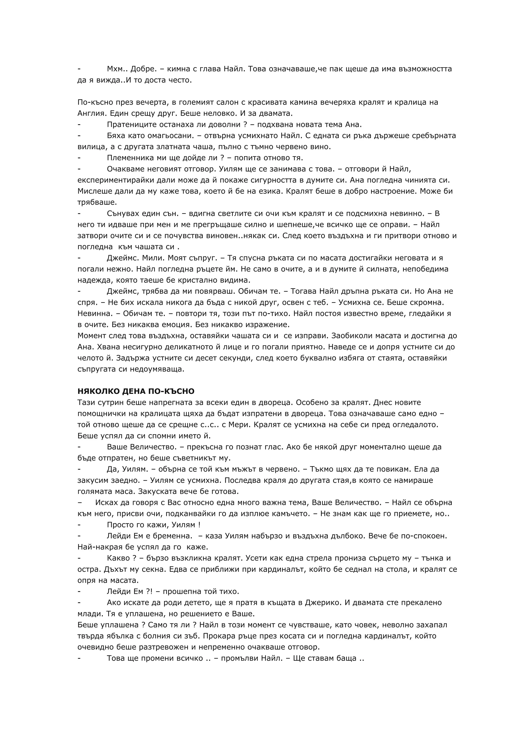 -      Мхм.. Добре. – кимна с глава Найл. Това означаваше,че пак щеше да има възможността
да я вижда..И то доста често.

По-късно през вечерта, в големият салон с красивата камина вечеряха кралят и кралица на
Англия. Един срещу друг. Беше неловко. И за двамата.
-      Пратениците останаха ли доволни ? – подхвана новата тема Ана.
-      Бяха като омагьосани. – отвърна усмихнато Найл. С едната си ръка държеше сребърната
вилица, а с другата златната чаша, пълно с тъмно червено вино.
-      Племенника ми ще дойде ли ? – попита отново тя.
-      Очакваме неговият отговор. Уилям ще се занимава с това. – отговори й Найл,
експериментирайки дали може да й покаже сигурността в думите си. Ана погледна чинията си.
Мислеше дали да му каже това, което й бе на езика. Кралят беше в добро настроение. Може би
трябваше.
-       Сънувах един сън. – вдигна светлите си очи към кралят и се подсмихна невинно. – В
него ти идваше при мен и ме прегръщаше силно и шепнеше,че всичко ще се оправи. – Найл
затвори очите си и се почувства виновен..някак си. След което въздъхна и ги притвори отново и
погледна към чашата си .
-      Джеймс. Мили. Моят съпруг. – Тя спусна ръката си по масата достигайки неговата и я
погали нежно. Найл погледна ръцете йм. Не само в очите, а и в думите й силната, непобедима
надежда, която таеше бе кристално видима.
-      Джеймс, трябва да ми повярваш. Обичам те. – Тогава Найл дръпна ръката си. Но Ана не
спря. – Не бих искала никога да бъда с никой друг, освен с теб. – Усмихна се. Беше скромна.
Невинна. – Обичам те. – повтори тя, този път по-тихо. Найл постоя известно време, гледайки я
в очите. Без никаква емоция. Без никакво изражение.
Момент след това въздъхна, оставяйки чашата си и се изправи. Заобиколи масата и достигна до
Ана. Хвана несигурно деликатното й лице и го погали приятно. Наведе се и допря устните си до
челото й. Задържа устните си десет секунди, след което буквално избяга от стаята, оставяйки
съпругата си недоумяваща.

НЯКОЛКО ДЕНА ПО-КЪСНО
Тази сутрин беше напрегната за всеки един в двореца. Особено за кралят. Днес новите
помощнички на кралицата щяха да бъдат изпратени в двореца. Това означаваше само едно –
той отново щеше да се срещне с..с.. с Мери. Кралят се усмихна на себе си пред огледалото.
Беше успял да си спомни името й.
-      Ваше Величество. – прекъсна го познат глас. Ако бе някой друг моментално щеше да
бъде отпратен, но беше съветникът му.
-      Да, Уилям. – обърна се той към мъжът в червено. – Тъкмо щях да те повикам. Ела да
закусим заедно. – Уилям се усмихна. Последва краля до другата стая,в която се намираше
голямата маса. Закуската вече бе готова.
–   Исках да говоря с Вас относно една много важна тема, Ваше Величество. – Найл се обърна
към него, присви очи, подканвайки го да изплюе камъчето. – Не знам как ще го приемете, но..
-      Просто го кажи, Уилям !
-      Лейди Ем е бременна. – каза Уилям набързо и въздъхна дълбоко. Вече бе по-спокоен.
Най-накрая бе успял да го каже.
-      Какво ? – бързо възкликна кралят. Усети как една стрела прониза сърцето му – тънка и
остра. Дъхът му секна. Едва се приближи при кардиналът, който бе седнал на стола, и кралят се
опря на масата.
-       Лейди Ем ?! – прошепна той тихо.
-       Ако искате да роди детето, ще я пратя в къщата в Джерико. И двамата сте прекалено
млади. Тя е уплашена, но решението е Ваше.
Беше уплашена ? Само тя ли ? Найл в този момент се чувстваше, като човек, неволно захапал
твърда ябълка с болния си зъб. Прокара ръце през косата си и погледна кардиналът, който
очевидно беше разтревожен и непременно очакваше отговор.
-      Това ще промени всичко .. – промълви Найл. – Ще ставам баща ..
 
