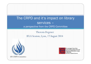 The CRPD and it‘s impact on library 
services – 
a perspective from the CRPD Committee 
Theresia Degener 
IFLA Session, Lyon, 17 August 2014 
UN CRPD Committee 
 