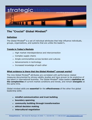 The “Crucial” Global Mindset®

Definition
The Global Mindset® is a set of individual attributes that help influence individuals,
groups, organizations, and systems that are unlike the leader’s.


Trends in Today’s Markets
       ⇒    High market interdependence and interconnection
       ⇒    Complex supply chains
       ⇒    Ample commonalities across borders and cultures
       ⇒    Advancements in technology
       ⇒    Increased knowledge of each other


What evidence is there that the Global Mindset® concept works?
The nine Global Mindset® attributes are correlated with performance related
measures documented by strong validity studies and have proven to be predictive of
top talent in international business. The Global Mindset® helps leaders capitalize on
the complexities of current market conditions and trends, and remain energetic at
the same time.

Global mindset skills are essential for the effectiveness of the other five global
leadership skills:


       ♦    mindful communication and trust building
       ♦    boundary spanning
       ♦    community building through transformation
       ♦    ethical decision making
       ♦    intercultural negotiation


  StrategicStraits Inc.   308 I Street SE, Washington, DC 20003 T +1 202 390 8158   F +1 866.334.9436 www.strategicstraitsinc.com
 