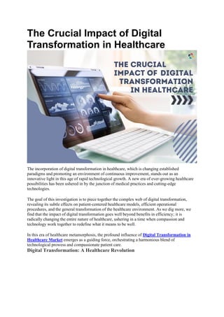 The Crucial Impact of Digital
Transformation in Healthcare
The incorporation of digital transformation in healthcare, which is changing established
paradigms and promoting an environment of continuous improvement, stands out as an
innovative light in this age of rapid technological growth. A new era of ever-growing healthcare
possibilities has been ushered in by the junction of medical practices and cutting-edge
technologies.
The goal of this investigation is to piece together the complex web of digital transformation,
revealing its subtle effects on patient-centered healthcare models, efficient operational
procedures, and the general transformation of the healthcare environment. As we dig more, we
find that the impact of digital transformation goes well beyond benefits in efficiency; it is
radically changing the entire nature of healthcare, ushering in a time when compassion and
technology work together to redefine what it means to be well.
In this era of healthcare metamorphosis, the profound influence of Digital Transformation in
Healthcare Market emerges as a guiding force, orchestrating a harmonious blend of
technological prowess and compassionate patient care.
Digital Transformation: A Healthcare Revolution
 