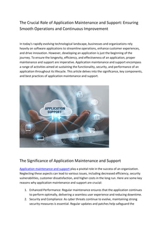 The Crucial Role of Application Maintenance and Support: Ensuring
Smooth Operations and Continuous Improvement
In today's rapidly evolving technological landscape, businesses and organizations rely
heavily on software applications to streamline operations, enhance customer experiences,
and drive innovation. However, developing an application is just the beginning of the
journey. To ensure the longevity, efficiency, and effectiveness of an application, proper
maintenance and support are imperative. Application maintenance and support encompass
a range of activities aimed at sustaining the functionality, security, and performance of an
application throughout its lifecycle. This article delves into the significance, key components,
and best practices of application maintenance and support.
The Significance of Application Maintenance and Support
Application maintenance and support play a pivotal role in the success of an organization.
Neglecting these aspects can lead to various issues, including decreased efficiency, security
vulnerabilities, customer dissatisfaction, and higher costs in the long run. Here are some key
reasons why application maintenance and support are crucial:
1. Enhanced Performance: Regular maintenance ensures that the application continues
to perform optimally, delivering a seamless user experience and reducing downtime.
2. Security and Compliance: As cyber threats continue to evolve, maintaining strong
security measures is essential. Regular updates and patches help safeguard the
 