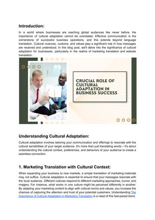 Introduction:
In a world where businesses are reaching global audiences like never before, the
importance of cultural adaptation cannot be overstated. Effective communication is the
cornerstone of successful business operations, and this extends beyond language
translation. Cultural nuances, customs, and values play a significant role in how messages
are received and understood. In this blog post, we'll delve into the significance of cultural
adaptation for businesses, particularly in the realms of marketing translation and website
translation.
Understanding Cultural Adaptation:
Cultural adaptation involves tailoring your communication and offerings to resonate with the
cultural sensibilities of your target audience. It's more than just translating words – it's about
understanding the cultural context, preferences, and behaviors of your audience to create a
seamless connection.
1. Marketing Translation with Cultural Context:
When expanding your business to new markets, a simple translation of marketing materials
may not suffice. Cultural adaptation is essential to ensure that your messages resonate with
the local audience. Different cultures respond to different marketing approaches, humor, and
imagery. For instance, what works in one culture might be perceived differently in another.
By adapting your marketing content to align with cultural norms and values, you increase the
chances of capturing the attention and trust of your potential customers. Understanding The
Importance of Cultural Adaptation in Marketing Translation is a need of this fast-paced trend.
 
