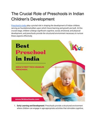 The Crucial Role of Preschools in Indian
Children's Development
Preschool in India play a pivotal role in shaping the development of Indian children,
serving as foundational pillars upon which future learning and growth are built. At this
crucial stage, children undergo significant cognitive, social, emotional, and physical
development, and preschools provide the structured environment necessary to nurture
these aspects effectively.
1. Early Learning and Development: Preschools provide a structured environment
where children can engage in age-appropriate activities that stimulate cognitive,
 