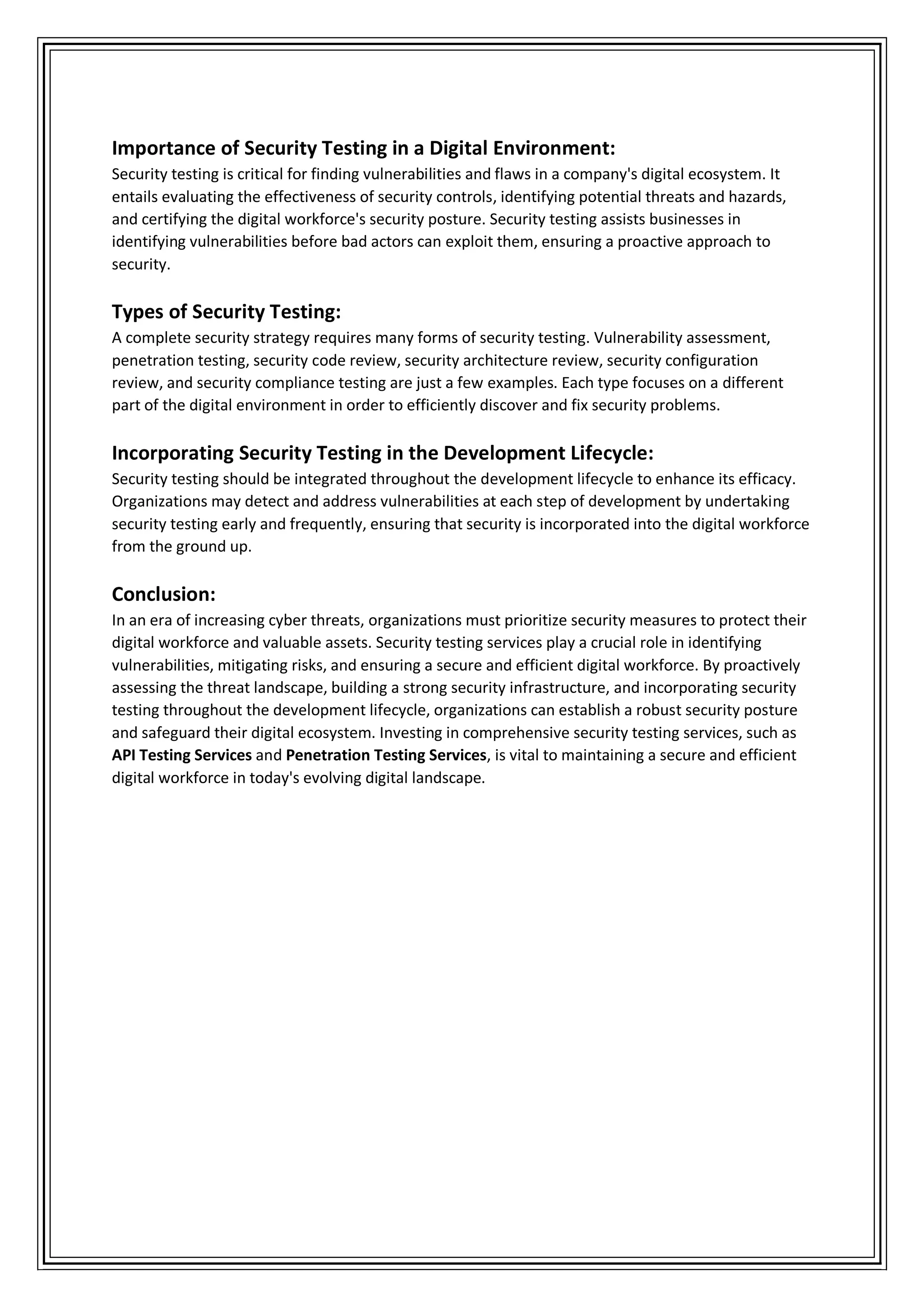 Importance of Security Testing in a Digital Environment:
Security testing is critical for finding vulnerabilities and flaws in a company's digital ecosystem. It
entails evaluating the effectiveness of security controls, identifying potential threats and hazards,
and certifying the digital workforce's security posture. Security testing assists businesses in
identifying vulnerabilities before bad actors can exploit them, ensuring a proactive approach to
security.
Types of Security Testing:
A complete security strategy requires many forms of security testing. Vulnerability assessment,
penetration testing, security code review, security architecture review, security configuration
review, and security compliance testing are just a few examples. Each type focuses on a different
part of the digital environment in order to efficiently discover and fix security problems.
Incorporating Security Testing in the Development Lifecycle:
Security testing should be integrated throughout the development lifecycle to enhance its efficacy.
Organizations may detect and address vulnerabilities at each step of development by undertaking
security testing early and frequently, ensuring that security is incorporated into the digital workforce
from the ground up.
Conclusion:
In an era of increasing cyber threats, organizations must prioritize security measures to protect their
digital workforce and valuable assets. Security testing services play a crucial role in identifying
vulnerabilities, mitigating risks, and ensuring a secure and efficient digital workforce. By proactively
assessing the threat landscape, building a strong security infrastructure, and incorporating security
testing throughout the development lifecycle, organizations can establish a robust security posture
and safeguard their digital ecosystem. Investing in comprehensive security testing services, such as
API Testing Services and Penetration Testing Services, is vital to maintaining a secure and efficient
digital workforce in today's evolving digital landscape.
 